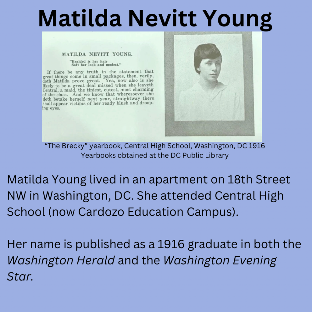 Matilda Nevitt Young, Yearbook Picture in black and white, the description says “Braided is her hair soft her look and modest” If there be any truth in the statement that great things come in small packages, then, verily, doth Matilda prove great. Yea, now also is she likely to be a great deal missed when she leaveth Central, a maid, the tiniest, cutest, most charming of the class. And we know that wheresoever she doth betake herself next year, straightway there shall appear victims of her ready blush and drooping eyes. from the Brecky Yearbook, Central High School, Washington, DC 1916, Yearbooks obtained at the DC Public Library. My commentary: Matilda Young lived in an apartment on 18th Street NW in Washington, DC. She attended Central High School (now Cardozo Education Campus). Her name is published as a 1916 graduate in both the Washington Herald and the Washington Evening Star.