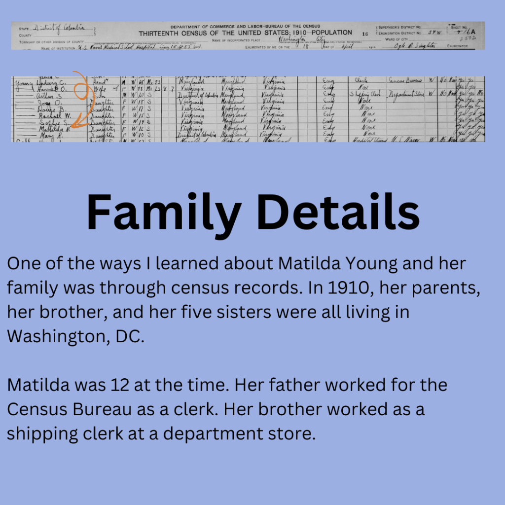 1910 Washington City Census records. Matilda Young’s family is listed. Her father: Ludwig Young. Her mother Harriet Young. Her brother Arthur Young. Her sisters Joy, Louise, Rachel, Sophie, and Mary Young. Family Details: One of the ways I learned about Matilda Young and her family was through census records. In 1910, her parents, her brother, and her five sisters were all living in Washington, DC.

Matilda was 12 at the time. Her father worked for the Census Bureau as a clerk. Her brother worked as a shipping clerk at a department store.