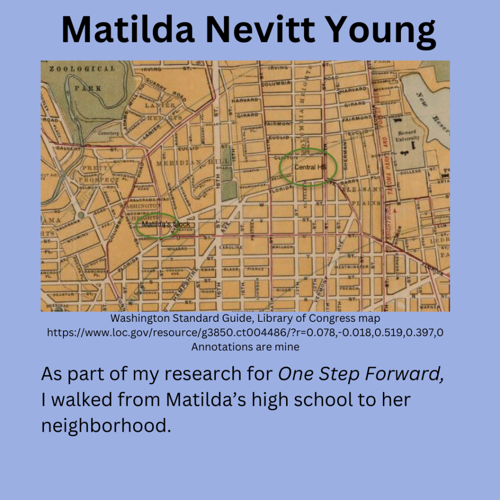 A 1914 map of NW Washington DC from the Library of Congress “Washington Standard Guide”. Matilda’s neighborhood on the corner of California and 18th street NW are circled. And Central HS between Clifton and Florida streets are circled. My commentary: As part of my research for One Step Forward, I walked from Matilda’s high school to her neighborhood.