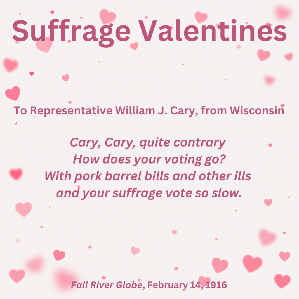 Suffrage Valentines To Representative William J. Cary, from Wisconsin "Cary, Cary quite contrary/ how does your voting go? / With pork barrel bills and other ills / and your suffrage vote so slow." From Fall River Globe, February 14, 1916