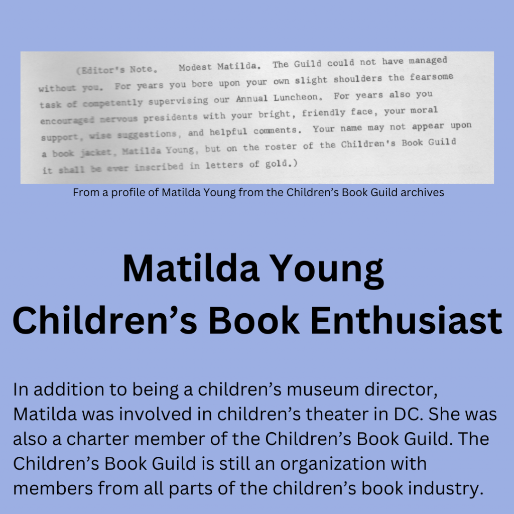 From a profile of Matilda Young from the Children’s Book Guild Archives: “Editors Note: Modest Matilda. The Guild could not have managed without you. For years you bore upon your own slight shoulders the fearsome task of competently supervising our Annual Luncheon. For years you also encouraged nervous presidents with your bright, friendly face, your moral support, wise suggestions, and helpful comments. Your name may not appear upon a book jacket, Matilda Young, but on the roster of the Children’s Book Guild it shall be ever inscribed in letters of gold.” Title: Matilda Young, Children’s Book Enthusiast. In addition to being a children’s museum director, Matilda was involved in children’s theater in DC. She was also a charter member of the Children’s Book Guild. The Children’s Book Guild is still an organization with members from all parts of the children’s book industry.