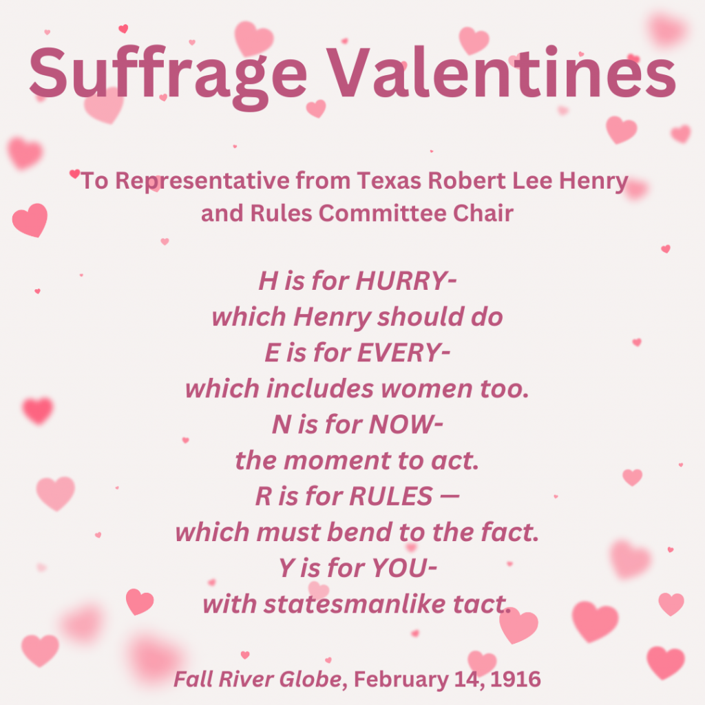 Suffrage Valentines "To representative from Texas Robert Lee Henry and Rules Committee Chair: H is for Hurry - which Henry should do E is for every which includes women too. N is for now- the moment to act. R is for Rules--which must bend to the fact. Y is for you-with statesmanlike tact." from Fall River Globe, February 14, 1916