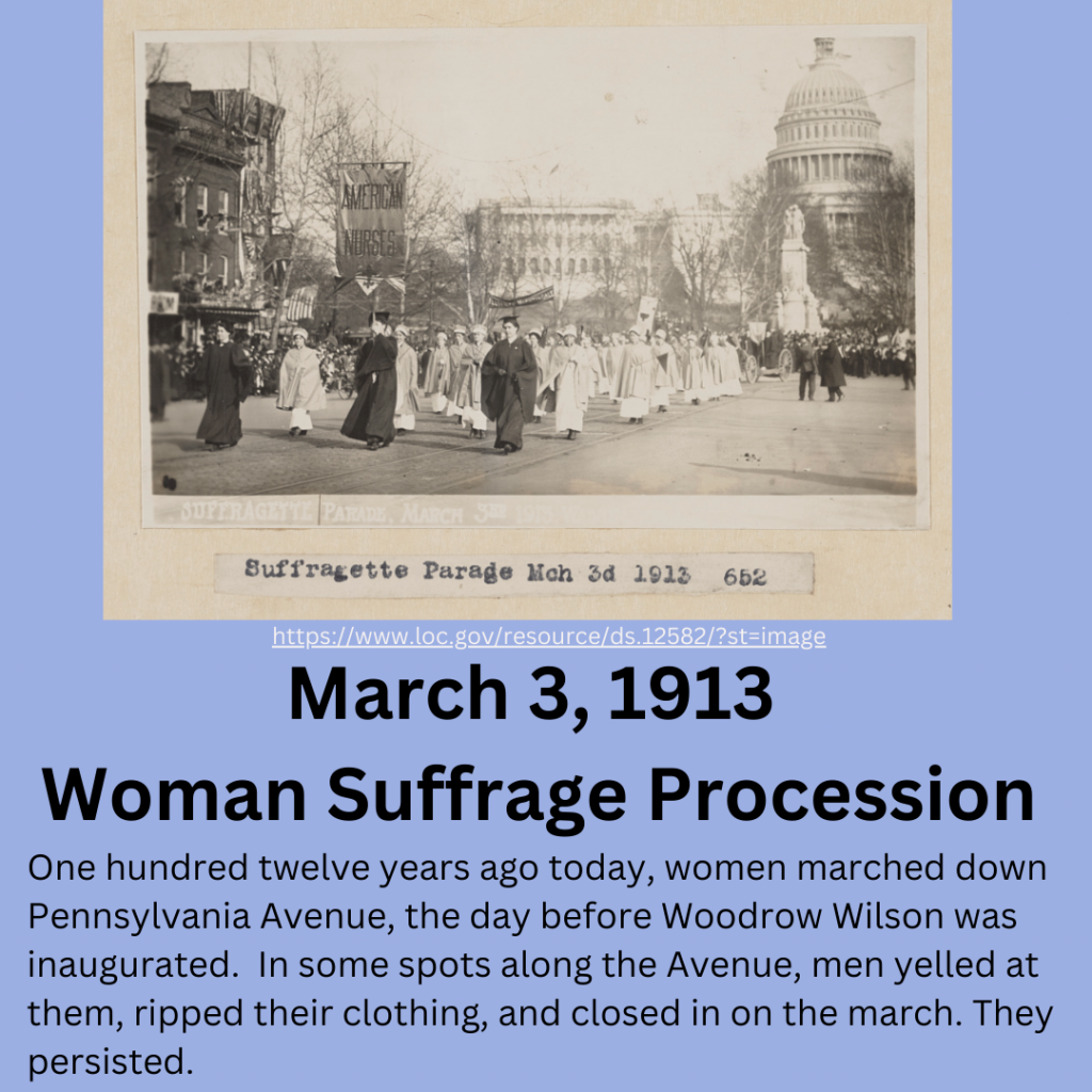 Black and white photo of the women’s march of 1913. With the Capitol building in the background, women march down Pennsylvania Avenue. The group in the foreground are nurses dressed in white. March 3, 1913 Woman Suffrage Procession. One hundred twelve years ago today, women marched down Pennsylvania Avenue, the day before Woodrow Wilson was inaugurated. In some spots along the Avenue, men yelled at them, ripped their clothing, and closed in on the march. They persisted.