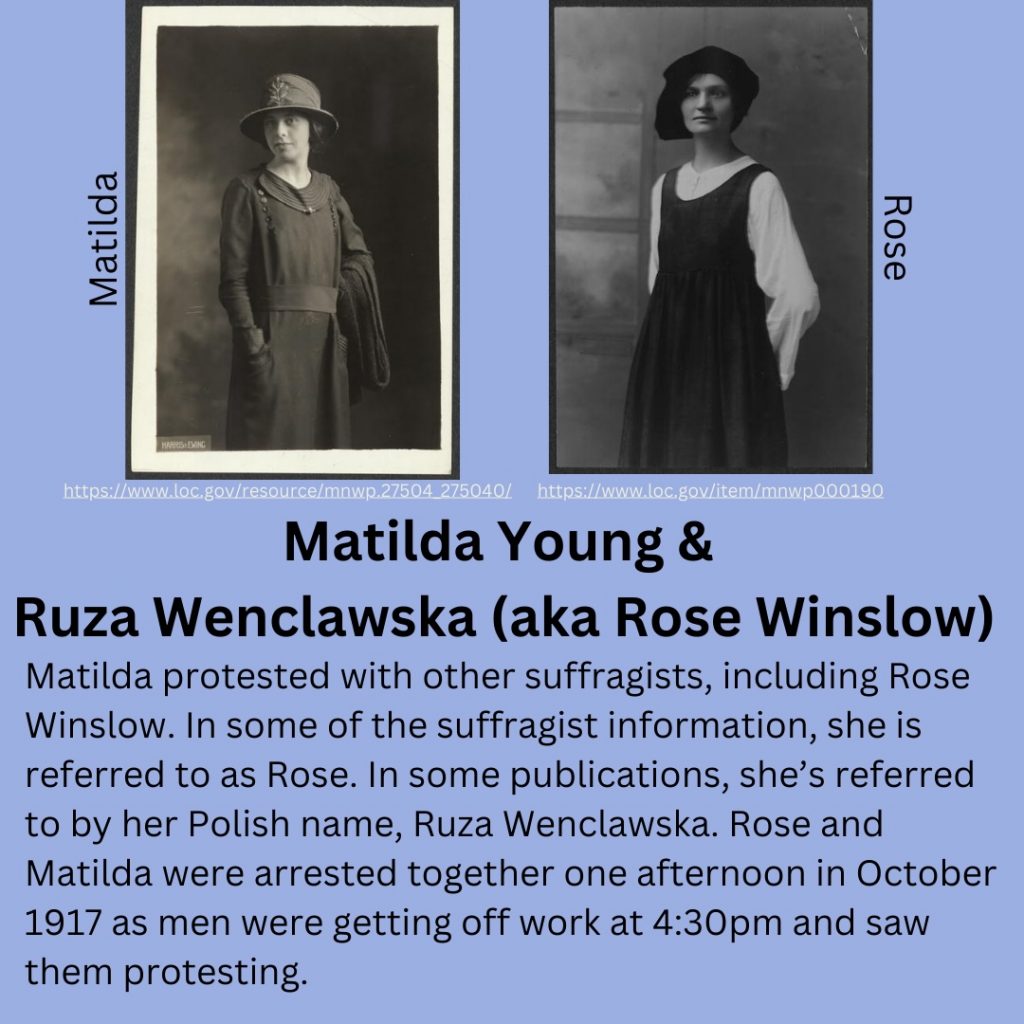 Matilda Young and Ruza Wenclawska (aka Rose Winslow) Matilda protested with other suffragists, including Rose Winslow. In some of the suffragist information, she is referred to as Rose. In some publications, she’s referred to by her Polish name, Ruza Wenclawska. Rose and Matilda were arrested together one afternoon in October 1917 as men were getting off work at 4:30pm and saw them protesting.