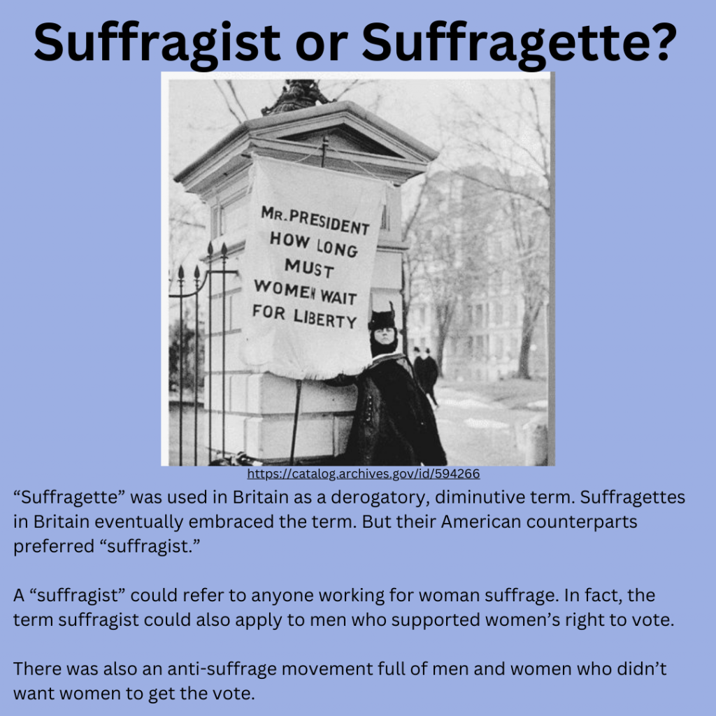 Suffragette or suffragist? A woman in a coat and hat stands at the White House gates holding a banner that says “How long must women wait for liberty? “Suffragette” was used in Britain as a derogatory, diminutive term. Suffragettes in Britain eventually embraced the term. But their American counterparts preferred “suffragist.”

A “suffragist” could refer to anyone working for woman suffrage. In fact, the term suffragist could also apply to men who supported women’s right to vote.

There was also an anti-suffrage movement full of men and women who didn’t want women to get the vote.