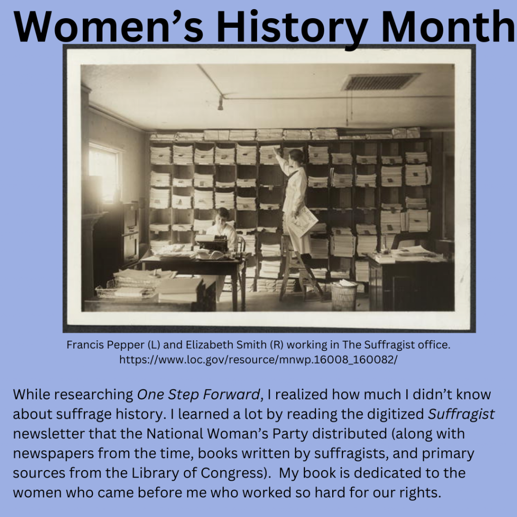 Women’s History Month A black and white photo shows two white women. One, Francis Pepper, is seated at a typewriter. Another, Elizabeth Smith, is standing on a step ladder and sorting piles of The Suffragist newsletter. This photo is from the Library of Congress. While researching One Step Forward, I realized how much I didn’t know about suffrage history. I learned a lot by reading the digitized Suffragist newsletter that the National Woman’s Party distributed (along with newspapers from the time, books written by suffragists, and primary sources from the Library of Congress). My book is dedicated to the women who came before me who worked so hard for our rights.
